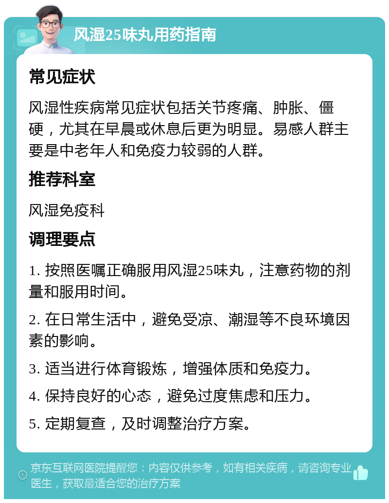 风湿25味丸用药指南 常见症状 风湿性疾病常见症状包括关节疼痛、肿胀、僵硬，尤其在早晨或休息后更为明显。易感人群主要是中老年人和免疫力较弱的人群。 推荐科室 风湿免疫科 调理要点 1. 按照医嘱正确服用风湿25味丸，注意药物的剂量和服用时间。 2. 在日常生活中，避免受凉、潮湿等不良环境因素的影响。 3. 适当进行体育锻炼，增强体质和免疫力。 4. 保持良好的心态，避免过度焦虑和压力。 5. 定期复查，及时调整治疗方案。