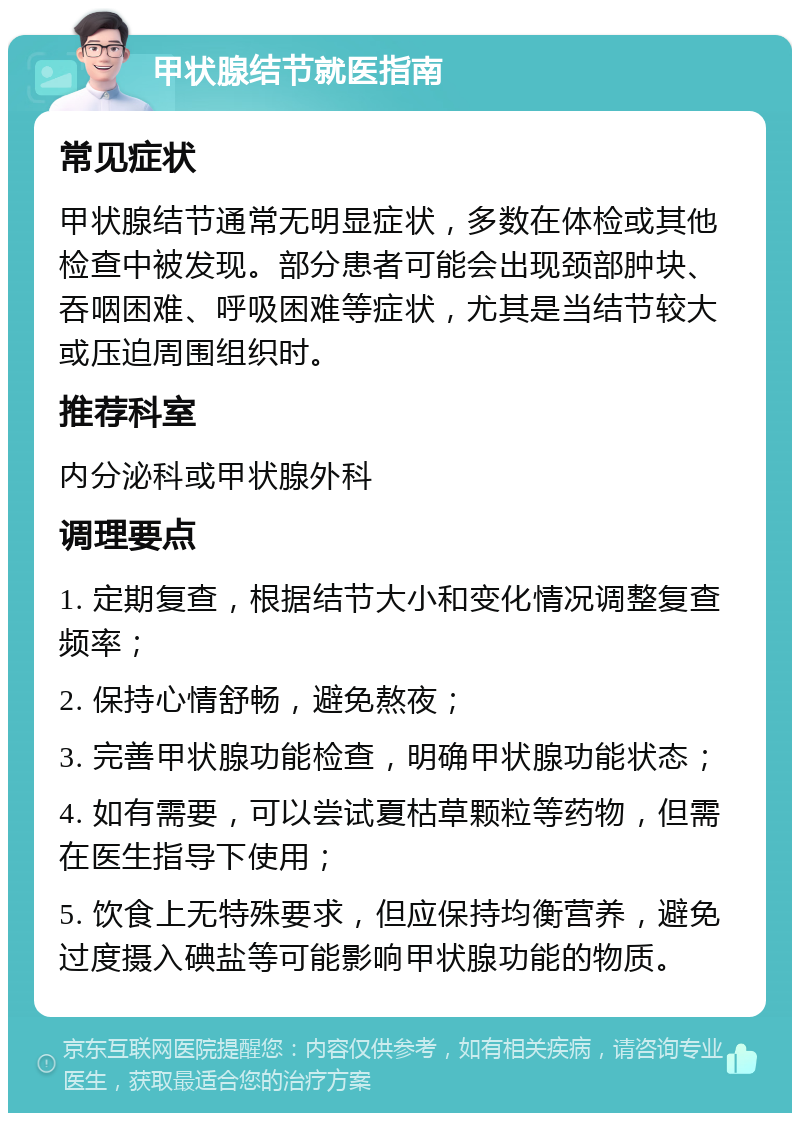 甲状腺结节就医指南 常见症状 甲状腺结节通常无明显症状，多数在体检或其他检查中被发现。部分患者可能会出现颈部肿块、吞咽困难、呼吸困难等症状，尤其是当结节较大或压迫周围组织时。 推荐科室 内分泌科或甲状腺外科 调理要点 1. 定期复查，根据结节大小和变化情况调整复查频率； 2. 保持心情舒畅，避免熬夜； 3. 完善甲状腺功能检查，明确甲状腺功能状态； 4. 如有需要，可以尝试夏枯草颗粒等药物，但需在医生指导下使用； 5. 饮食上无特殊要求，但应保持均衡营养，避免过度摄入碘盐等可能影响甲状腺功能的物质。