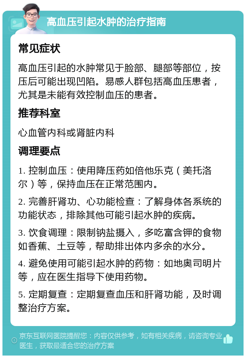 高血压引起水肿的治疗指南 常见症状 高血压引起的水肿常见于脸部、腿部等部位，按压后可能出现凹陷。易感人群包括高血压患者，尤其是未能有效控制血压的患者。 推荐科室 心血管内科或肾脏内科 调理要点 1. 控制血压：使用降压药如倍他乐克（美托洛尔）等，保持血压在正常范围内。 2. 完善肝肾功、心功能检查：了解身体各系统的功能状态，排除其他可能引起水肿的疾病。 3. 饮食调理：限制钠盐摄入，多吃富含钾的食物如香蕉、土豆等，帮助排出体内多余的水分。 4. 避免使用可能引起水肿的药物：如地奥司明片等，应在医生指导下使用药物。 5. 定期复查：定期复查血压和肝肾功能，及时调整治疗方案。