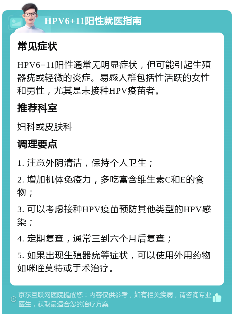 HPV6+11阳性就医指南 常见症状 HPV6+11阳性通常无明显症状，但可能引起生殖器疣或轻微的炎症。易感人群包括性活跃的女性和男性，尤其是未接种HPV疫苗者。 推荐科室 妇科或皮肤科 调理要点 1. 注意外阴清洁，保持个人卫生； 2. 增加机体免疫力，多吃富含维生素C和E的食物； 3. 可以考虑接种HPV疫苗预防其他类型的HPV感染； 4. 定期复查，通常三到六个月后复查； 5. 如果出现生殖器疣等症状，可以使用外用药物如咪喹莫特或手术治疗。