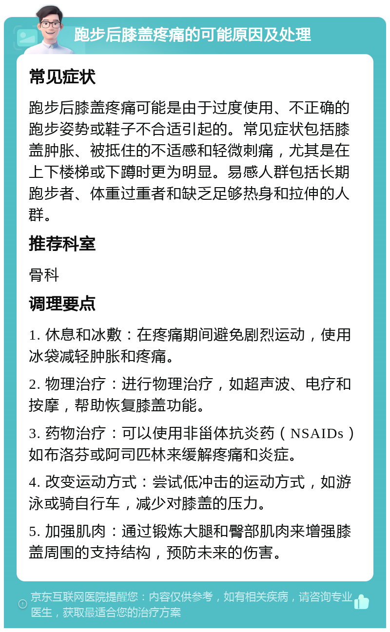 跑步后膝盖疼痛的可能原因及处理 常见症状 跑步后膝盖疼痛可能是由于过度使用、不正确的跑步姿势或鞋子不合适引起的。常见症状包括膝盖肿胀、被抵住的不适感和轻微刺痛，尤其是在上下楼梯或下蹲时更为明显。易感人群包括长期跑步者、体重过重者和缺乏足够热身和拉伸的人群。 推荐科室 骨科 调理要点 1. 休息和冰敷：在疼痛期间避免剧烈运动，使用冰袋减轻肿胀和疼痛。 2. 物理治疗：进行物理治疗，如超声波、电疗和按摩，帮助恢复膝盖功能。 3. 药物治疗：可以使用非甾体抗炎药（NSAIDs）如布洛芬或阿司匹林来缓解疼痛和炎症。 4. 改变运动方式：尝试低冲击的运动方式，如游泳或骑自行车，减少对膝盖的压力。 5. 加强肌肉：通过锻炼大腿和臀部肌肉来增强膝盖周围的支持结构，预防未来的伤害。