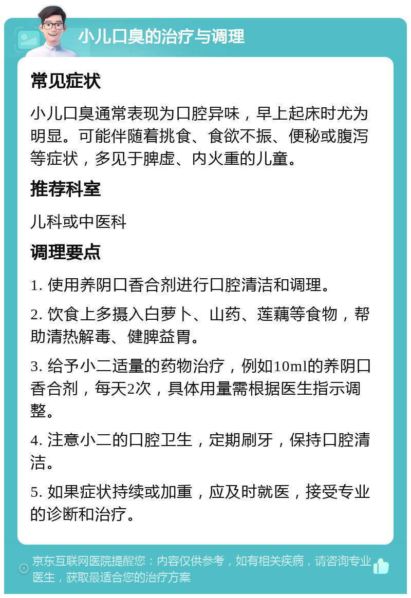 小儿口臭的治疗与调理 常见症状 小儿口臭通常表现为口腔异味，早上起床时尤为明显。可能伴随着挑食、食欲不振、便秘或腹泻等症状，多见于脾虚、内火重的儿童。 推荐科室 儿科或中医科 调理要点 1. 使用养阴口香合剂进行口腔清洁和调理。 2. 饮食上多摄入白萝卜、山药、莲藕等食物，帮助清热解毒、健脾益胃。 3. 给予小二适量的药物治疗，例如10ml的养阴口香合剂，每天2次，具体用量需根据医生指示调整。 4. 注意小二的口腔卫生，定期刷牙，保持口腔清洁。 5. 如果症状持续或加重，应及时就医，接受专业的诊断和治疗。