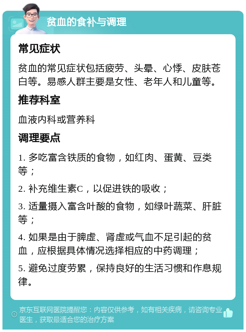 贫血的食补与调理 常见症状 贫血的常见症状包括疲劳、头晕、心悸、皮肤苍白等。易感人群主要是女性、老年人和儿童等。 推荐科室 血液内科或营养科 调理要点 1. 多吃富含铁质的食物，如红肉、蛋黄、豆类等； 2. 补充维生素C，以促进铁的吸收； 3. 适量摄入富含叶酸的食物，如绿叶蔬菜、肝脏等； 4. 如果是由于脾虚、肾虚或气血不足引起的贫血，应根据具体情况选择相应的中药调理； 5. 避免过度劳累，保持良好的生活习惯和作息规律。