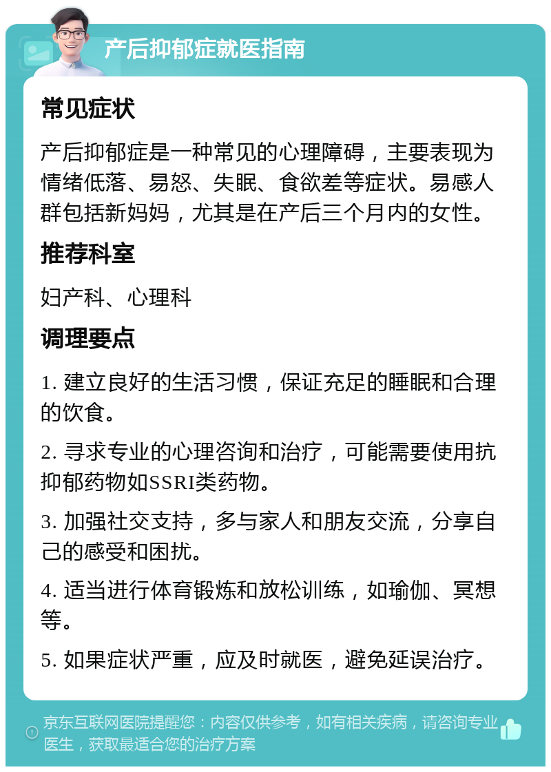 产后抑郁症就医指南 常见症状 产后抑郁症是一种常见的心理障碍，主要表现为情绪低落、易怒、失眠、食欲差等症状。易感人群包括新妈妈，尤其是在产后三个月内的女性。 推荐科室 妇产科、心理科 调理要点 1. 建立良好的生活习惯，保证充足的睡眠和合理的饮食。 2. 寻求专业的心理咨询和治疗，可能需要使用抗抑郁药物如SSRI类药物。 3. 加强社交支持，多与家人和朋友交流，分享自己的感受和困扰。 4. 适当进行体育锻炼和放松训练，如瑜伽、冥想等。 5. 如果症状严重，应及时就医，避免延误治疗。