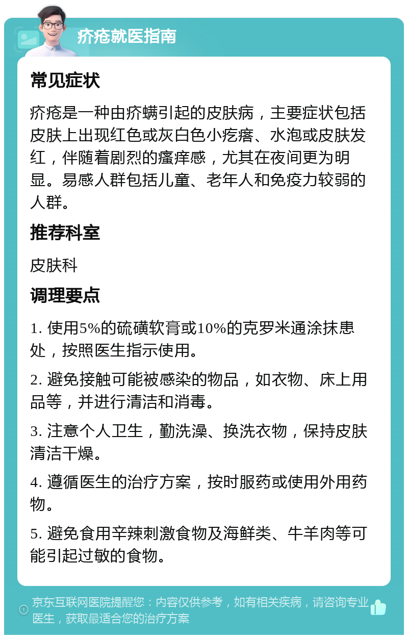 疥疮就医指南 常见症状 疥疮是一种由疥螨引起的皮肤病，主要症状包括皮肤上出现红色或灰白色小疙瘩、水泡或皮肤发红，伴随着剧烈的瘙痒感，尤其在夜间更为明显。易感人群包括儿童、老年人和免疫力较弱的人群。 推荐科室 皮肤科 调理要点 1. 使用5%的硫磺软膏或10%的克罗米通涂抹患处，按照医生指示使用。 2. 避免接触可能被感染的物品，如衣物、床上用品等，并进行清洁和消毒。 3. 注意个人卫生，勤洗澡、换洗衣物，保持皮肤清洁干燥。 4. 遵循医生的治疗方案，按时服药或使用外用药物。 5. 避免食用辛辣刺激食物及海鲜类、牛羊肉等可能引起过敏的食物。