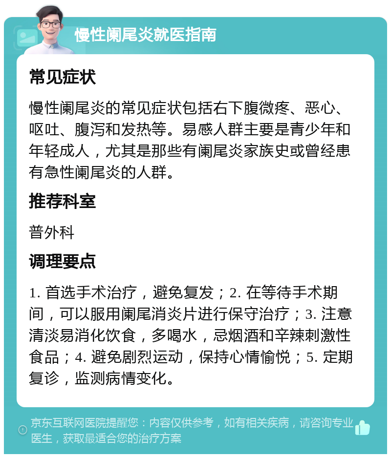 慢性阑尾炎就医指南 常见症状 慢性阑尾炎的常见症状包括右下腹微疼、恶心、呕吐、腹泻和发热等。易感人群主要是青少年和年轻成人，尤其是那些有阑尾炎家族史或曾经患有急性阑尾炎的人群。 推荐科室 普外科 调理要点 1. 首选手术治疗，避免复发；2. 在等待手术期间，可以服用阑尾消炎片进行保守治疗；3. 注意清淡易消化饮食，多喝水，忌烟酒和辛辣刺激性食品；4. 避免剧烈运动，保持心情愉悦；5. 定期复诊，监测病情变化。