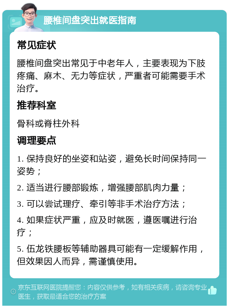 腰椎间盘突出就医指南 常见症状 腰椎间盘突出常见于中老年人，主要表现为下肢疼痛、麻木、无力等症状，严重者可能需要手术治疗。 推荐科室 骨科或脊柱外科 调理要点 1. 保持良好的坐姿和站姿，避免长时间保持同一姿势； 2. 适当进行腰部锻炼，增强腰部肌肉力量； 3. 可以尝试理疗、牵引等非手术治疗方法； 4. 如果症状严重，应及时就医，遵医嘱进行治疗； 5. 伍龙铁腰板等辅助器具可能有一定缓解作用，但效果因人而异，需谨慎使用。