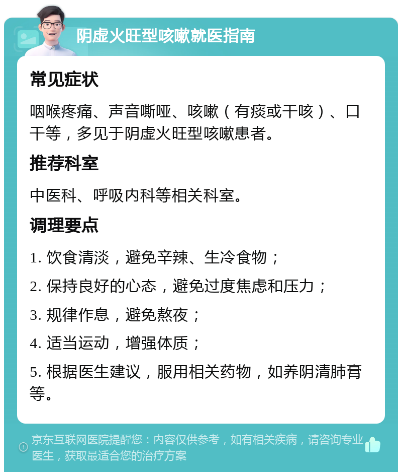 阴虚火旺型咳嗽就医指南 常见症状 咽喉疼痛、声音嘶哑、咳嗽（有痰或干咳）、口干等，多见于阴虚火旺型咳嗽患者。 推荐科室 中医科、呼吸内科等相关科室。 调理要点 1. 饮食清淡，避免辛辣、生冷食物； 2. 保持良好的心态，避免过度焦虑和压力； 3. 规律作息，避免熬夜； 4. 适当运动，增强体质； 5. 根据医生建议，服用相关药物，如养阴清肺膏等。