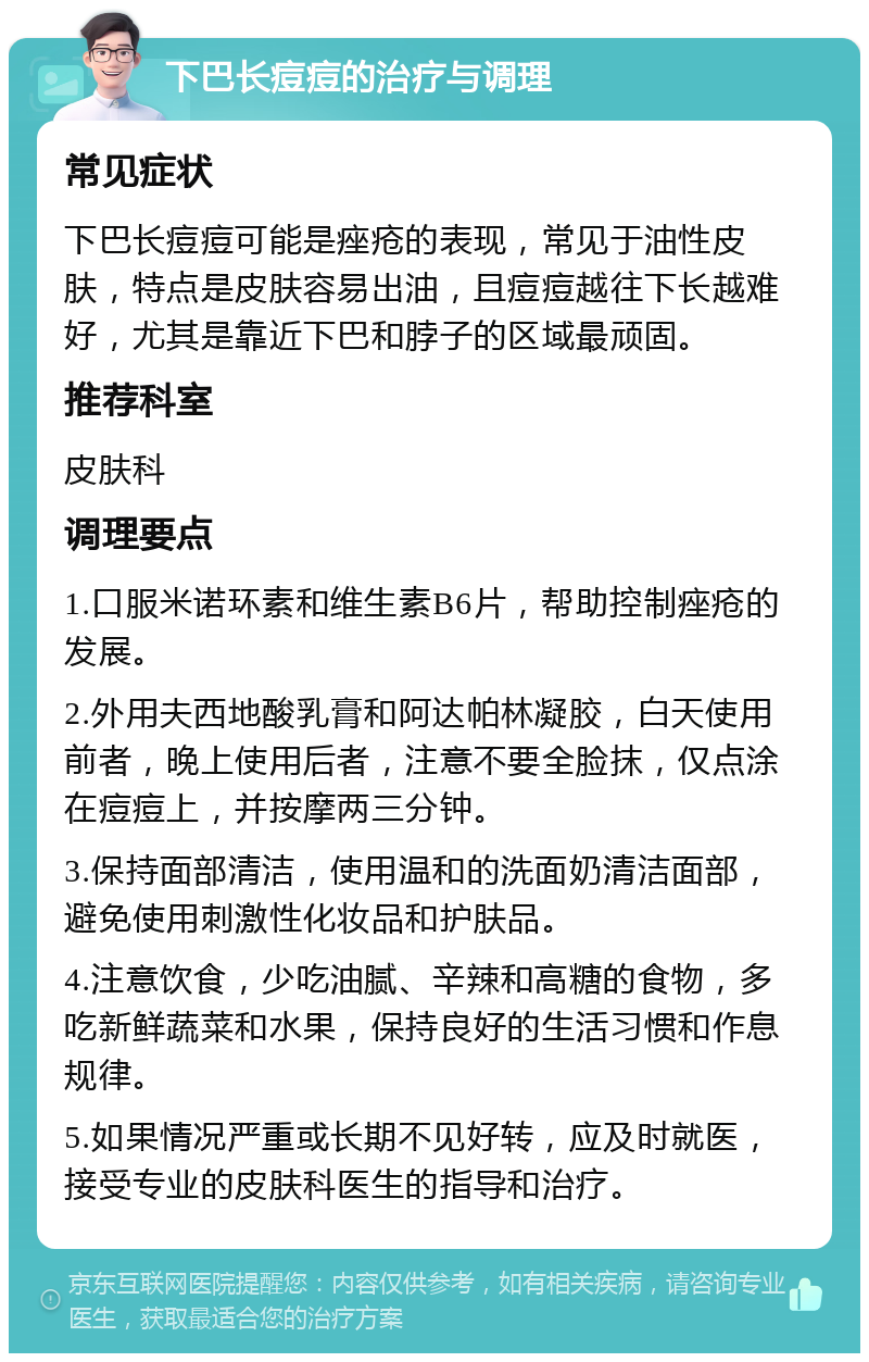 下巴长痘痘的治疗与调理 常见症状 下巴长痘痘可能是痤疮的表现，常见于油性皮肤，特点是皮肤容易出油，且痘痘越往下长越难好，尤其是靠近下巴和脖子的区域最顽固。 推荐科室 皮肤科 调理要点 1.口服米诺环素和维生素B6片，帮助控制痤疮的发展。 2.外用夫西地酸乳膏和阿达帕林凝胶，白天使用前者，晚上使用后者，注意不要全脸抹，仅点涂在痘痘上，并按摩两三分钟。 3.保持面部清洁，使用温和的洗面奶清洁面部，避免使用刺激性化妆品和护肤品。 4.注意饮食，少吃油腻、辛辣和高糖的食物，多吃新鲜蔬菜和水果，保持良好的生活习惯和作息规律。 5.如果情况严重或长期不见好转，应及时就医，接受专业的皮肤科医生的指导和治疗。