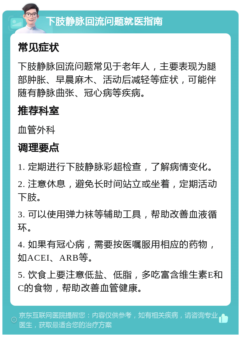 下肢静脉回流问题就医指南 常见症状 下肢静脉回流问题常见于老年人，主要表现为腿部肿胀、早晨麻木、活动后减轻等症状，可能伴随有静脉曲张、冠心病等疾病。 推荐科室 血管外科 调理要点 1. 定期进行下肢静脉彩超检查，了解病情变化。 2. 注意休息，避免长时间站立或坐着，定期活动下肢。 3. 可以使用弹力袜等辅助工具，帮助改善血液循环。 4. 如果有冠心病，需要按医嘱服用相应的药物，如ACEI、ARB等。 5. 饮食上要注意低盐、低脂，多吃富含维生素E和C的食物，帮助改善血管健康。