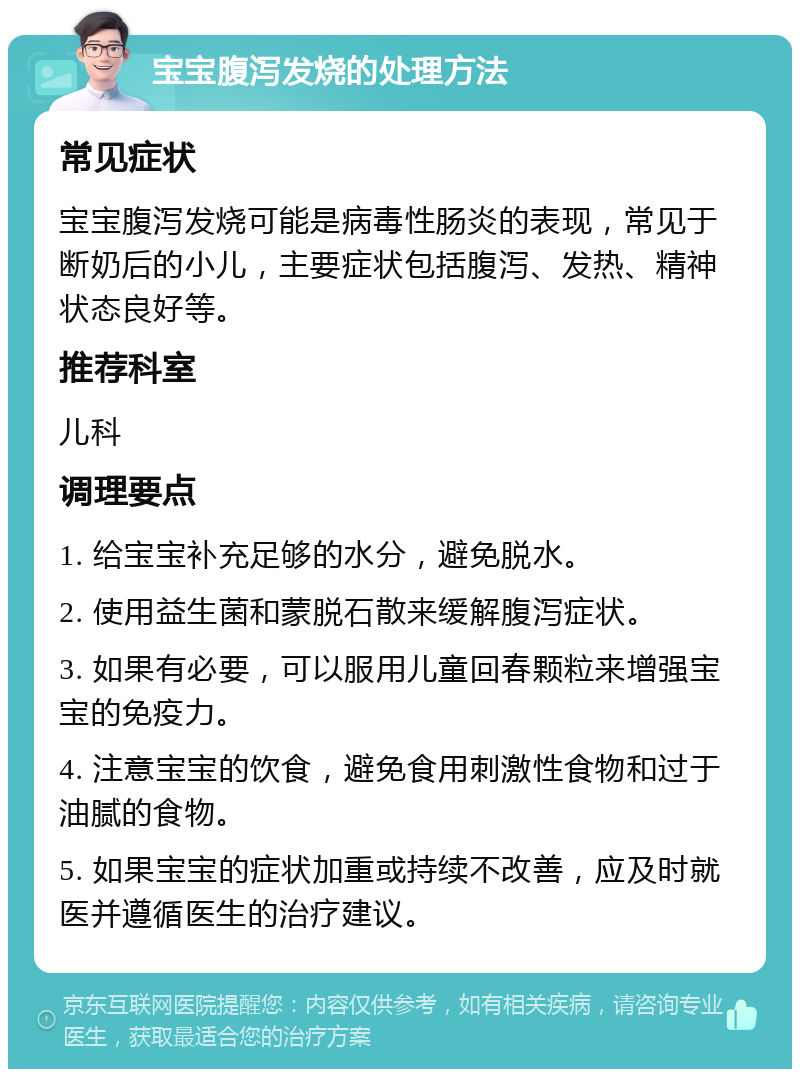 宝宝腹泻发烧的处理方法 常见症状 宝宝腹泻发烧可能是病毒性肠炎的表现，常见于断奶后的小儿，主要症状包括腹泻、发热、精神状态良好等。 推荐科室 儿科 调理要点 1. 给宝宝补充足够的水分，避免脱水。 2. 使用益生菌和蒙脱石散来缓解腹泻症状。 3. 如果有必要，可以服用儿童回春颗粒来增强宝宝的免疫力。 4. 注意宝宝的饮食，避免食用刺激性食物和过于油腻的食物。 5. 如果宝宝的症状加重或持续不改善，应及时就医并遵循医生的治疗建议。