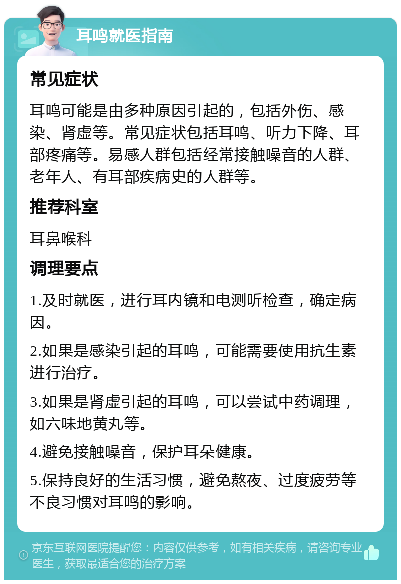 耳鸣就医指南 常见症状 耳鸣可能是由多种原因引起的，包括外伤、感染、肾虚等。常见症状包括耳鸣、听力下降、耳部疼痛等。易感人群包括经常接触噪音的人群、老年人、有耳部疾病史的人群等。 推荐科室 耳鼻喉科 调理要点 1.及时就医，进行耳内镜和电测听检查，确定病因。 2.如果是感染引起的耳鸣，可能需要使用抗生素进行治疗。 3.如果是肾虚引起的耳鸣，可以尝试中药调理，如六味地黄丸等。 4.避免接触噪音，保护耳朵健康。 5.保持良好的生活习惯，避免熬夜、过度疲劳等不良习惯对耳鸣的影响。