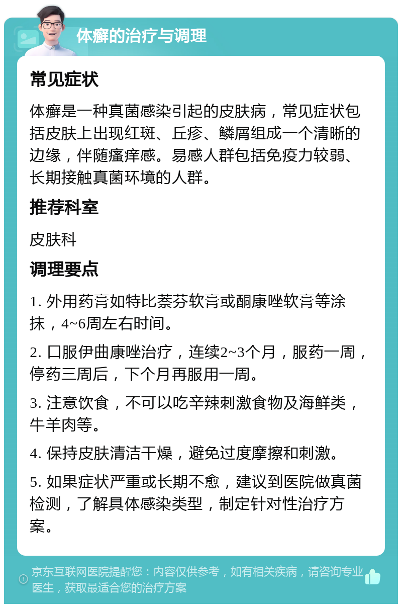 体癣的治疗与调理 常见症状 体癣是一种真菌感染引起的皮肤病，常见症状包括皮肤上出现红斑、丘疹、鳞屑组成一个清晰的边缘，伴随瘙痒感。易感人群包括免疫力较弱、长期接触真菌环境的人群。 推荐科室 皮肤科 调理要点 1. 外用药膏如特比萘芬软膏或酮康唑软膏等涂抹，4~6周左右时间。 2. 口服伊曲康唑治疗，连续2~3个月，服药一周，停药三周后，下个月再服用一周。 3. 注意饮食，不可以吃辛辣刺激食物及海鲜类，牛羊肉等。 4. 保持皮肤清洁干燥，避免过度摩擦和刺激。 5. 如果症状严重或长期不愈，建议到医院做真菌检测，了解具体感染类型，制定针对性治疗方案。