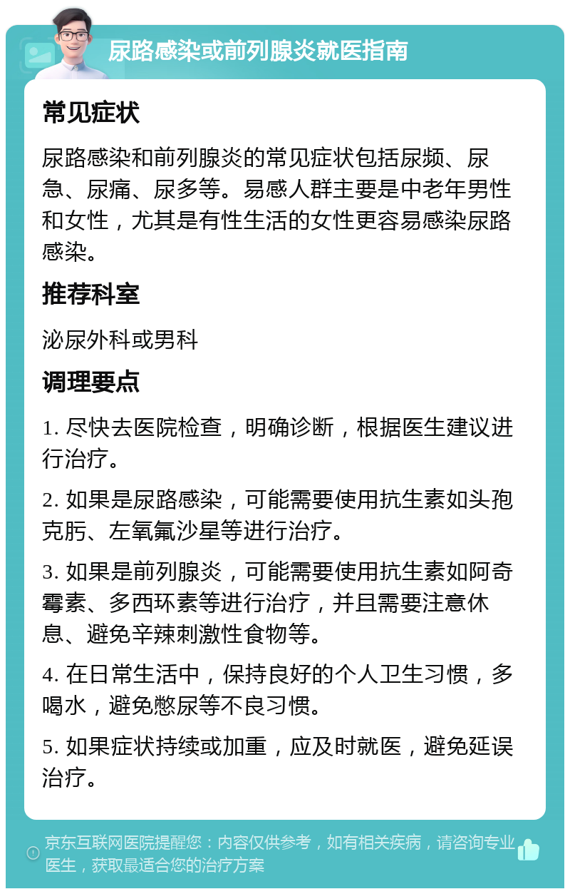 尿路感染或前列腺炎就医指南 常见症状 尿路感染和前列腺炎的常见症状包括尿频、尿急、尿痛、尿多等。易感人群主要是中老年男性和女性，尤其是有性生活的女性更容易感染尿路感染。 推荐科室 泌尿外科或男科 调理要点 1. 尽快去医院检查，明确诊断，根据医生建议进行治疗。 2. 如果是尿路感染，可能需要使用抗生素如头孢克肟、左氧氟沙星等进行治疗。 3. 如果是前列腺炎，可能需要使用抗生素如阿奇霉素、多西环素等进行治疗，并且需要注意休息、避免辛辣刺激性食物等。 4. 在日常生活中，保持良好的个人卫生习惯，多喝水，避免憋尿等不良习惯。 5. 如果症状持续或加重，应及时就医，避免延误治疗。