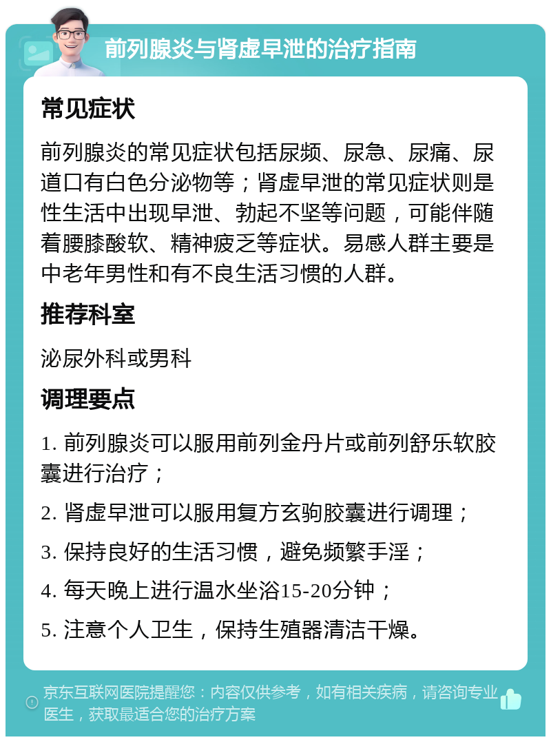 前列腺炎与肾虚早泄的治疗指南 常见症状 前列腺炎的常见症状包括尿频、尿急、尿痛、尿道口有白色分泌物等；肾虚早泄的常见症状则是性生活中出现早泄、勃起不坚等问题，可能伴随着腰膝酸软、精神疲乏等症状。易感人群主要是中老年男性和有不良生活习惯的人群。 推荐科室 泌尿外科或男科 调理要点 1. 前列腺炎可以服用前列金丹片或前列舒乐软胶囊进行治疗； 2. 肾虚早泄可以服用复方玄驹胶囊进行调理； 3. 保持良好的生活习惯，避免频繁手淫； 4. 每天晚上进行温水坐浴15-20分钟； 5. 注意个人卫生，保持生殖器清洁干燥。