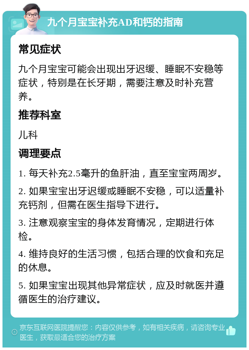 九个月宝宝补充AD和钙的指南 常见症状 九个月宝宝可能会出现出牙迟缓、睡眠不安稳等症状，特别是在长牙期，需要注意及时补充营养。 推荐科室 儿科 调理要点 1. 每天补充2.5毫升的鱼肝油，直至宝宝两周岁。 2. 如果宝宝出牙迟缓或睡眠不安稳，可以适量补充钙剂，但需在医生指导下进行。 3. 注意观察宝宝的身体发育情况，定期进行体检。 4. 维持良好的生活习惯，包括合理的饮食和充足的休息。 5. 如果宝宝出现其他异常症状，应及时就医并遵循医生的治疗建议。