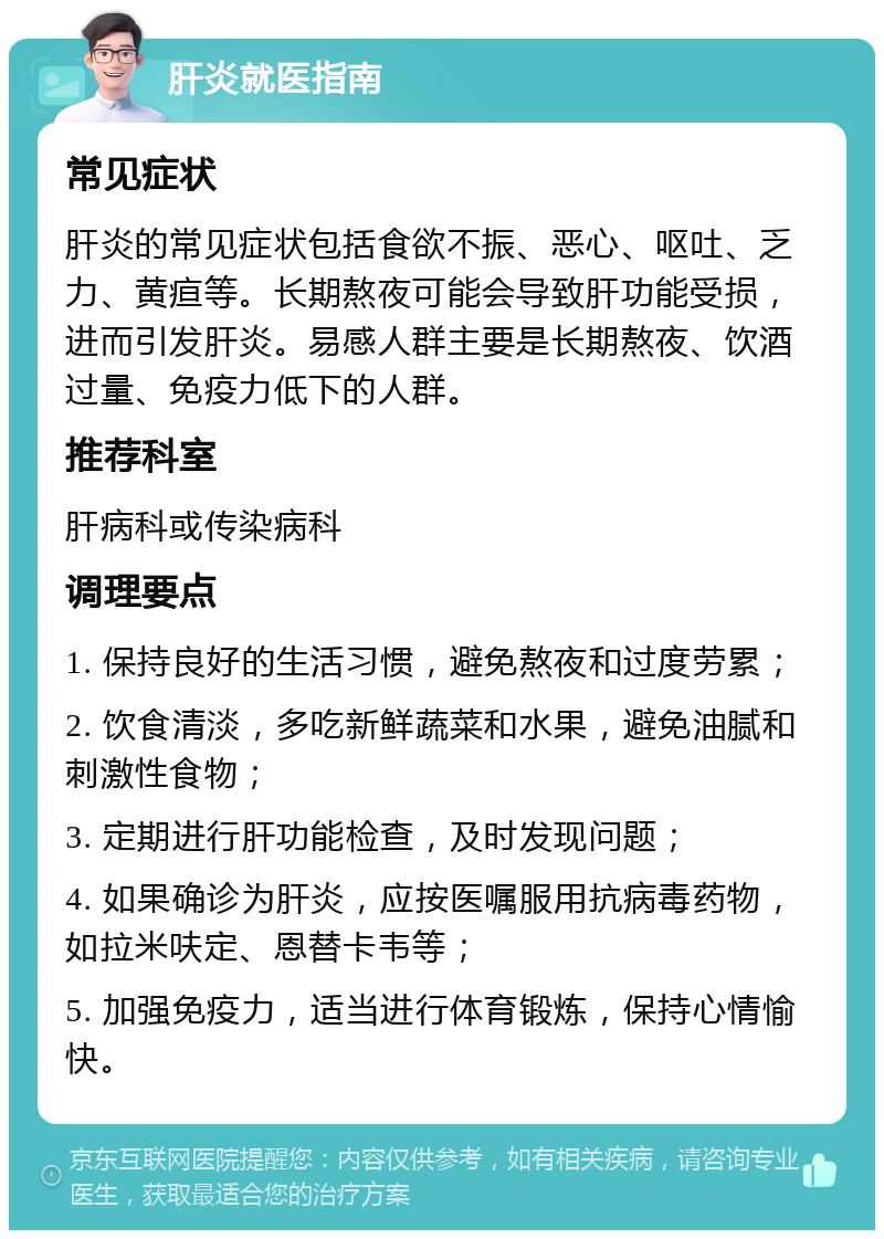 肝炎就医指南 常见症状 肝炎的常见症状包括食欲不振、恶心、呕吐、乏力、黄疸等。长期熬夜可能会导致肝功能受损，进而引发肝炎。易感人群主要是长期熬夜、饮酒过量、免疫力低下的人群。 推荐科室 肝病科或传染病科 调理要点 1. 保持良好的生活习惯，避免熬夜和过度劳累； 2. 饮食清淡，多吃新鲜蔬菜和水果，避免油腻和刺激性食物； 3. 定期进行肝功能检查，及时发现问题； 4. 如果确诊为肝炎，应按医嘱服用抗病毒药物，如拉米呋定、恩替卡韦等； 5. 加强免疫力，适当进行体育锻炼，保持心情愉快。