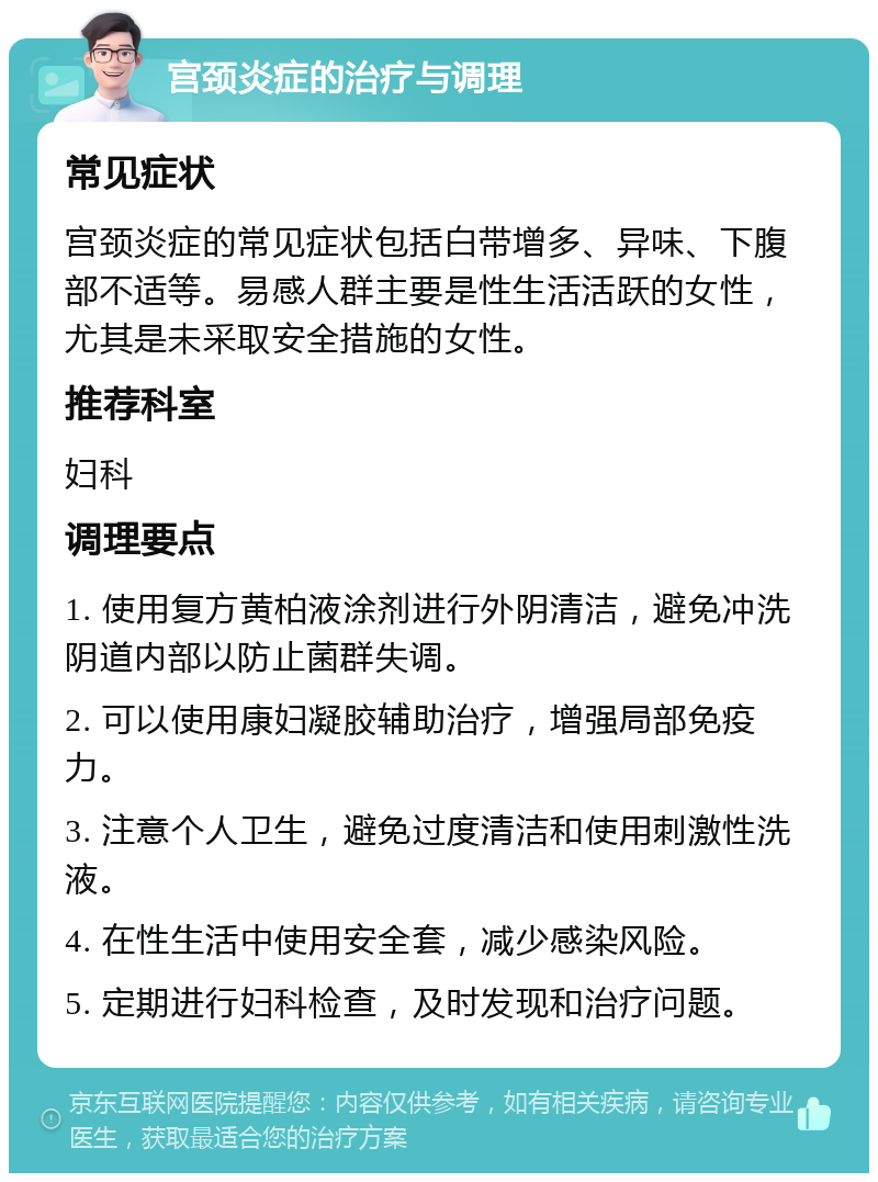 宫颈炎症的治疗与调理 常见症状 宫颈炎症的常见症状包括白带增多、异味、下腹部不适等。易感人群主要是性生活活跃的女性，尤其是未采取安全措施的女性。 推荐科室 妇科 调理要点 1. 使用复方黄柏液涂剂进行外阴清洁，避免冲洗阴道内部以防止菌群失调。 2. 可以使用康妇凝胶辅助治疗，增强局部免疫力。 3. 注意个人卫生，避免过度清洁和使用刺激性洗液。 4. 在性生活中使用安全套，减少感染风险。 5. 定期进行妇科检查，及时发现和治疗问题。