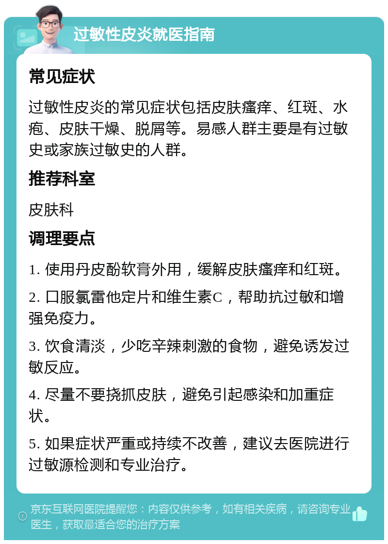 过敏性皮炎就医指南 常见症状 过敏性皮炎的常见症状包括皮肤瘙痒、红斑、水疱、皮肤干燥、脱屑等。易感人群主要是有过敏史或家族过敏史的人群。 推荐科室 皮肤科 调理要点 1. 使用丹皮酚软膏外用，缓解皮肤瘙痒和红斑。 2. 口服氯雷他定片和维生素C，帮助抗过敏和增强免疫力。 3. 饮食清淡，少吃辛辣刺激的食物，避免诱发过敏反应。 4. 尽量不要挠抓皮肤，避免引起感染和加重症状。 5. 如果症状严重或持续不改善，建议去医院进行过敏源检测和专业治疗。