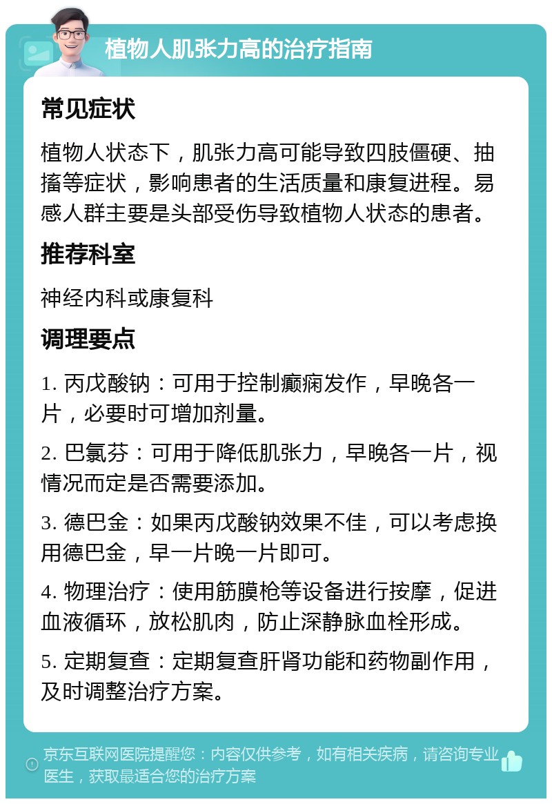 植物人肌张力高的治疗指南 常见症状 植物人状态下，肌张力高可能导致四肢僵硬、抽搐等症状，影响患者的生活质量和康复进程。易感人群主要是头部受伤导致植物人状态的患者。 推荐科室 神经内科或康复科 调理要点 1. 丙戊酸钠：可用于控制癫痫发作，早晚各一片，必要时可增加剂量。 2. 巴氯芬：可用于降低肌张力，早晚各一片，视情况而定是否需要添加。 3. 德巴金：如果丙戊酸钠效果不佳，可以考虑换用德巴金，早一片晚一片即可。 4. 物理治疗：使用筋膜枪等设备进行按摩，促进血液循环，放松肌肉，防止深静脉血栓形成。 5. 定期复查：定期复查肝肾功能和药物副作用，及时调整治疗方案。