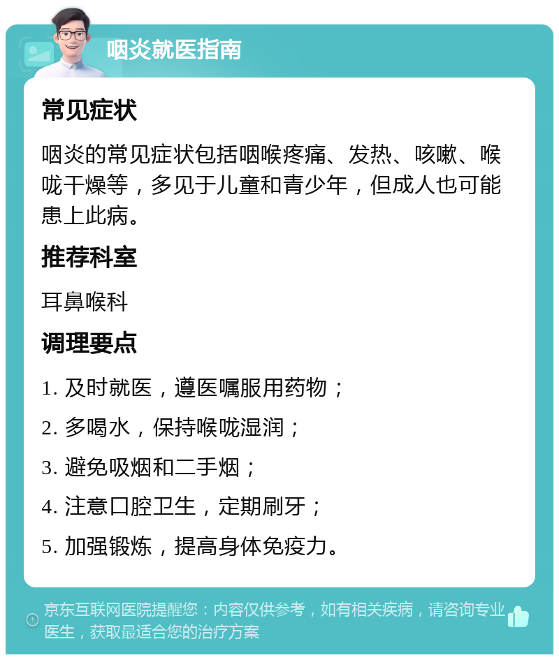 咽炎就医指南 常见症状 咽炎的常见症状包括咽喉疼痛、发热、咳嗽、喉咙干燥等，多见于儿童和青少年，但成人也可能患上此病。 推荐科室 耳鼻喉科 调理要点 1. 及时就医，遵医嘱服用药物； 2. 多喝水，保持喉咙湿润； 3. 避免吸烟和二手烟； 4. 注意口腔卫生，定期刷牙； 5. 加强锻炼，提高身体免疫力。