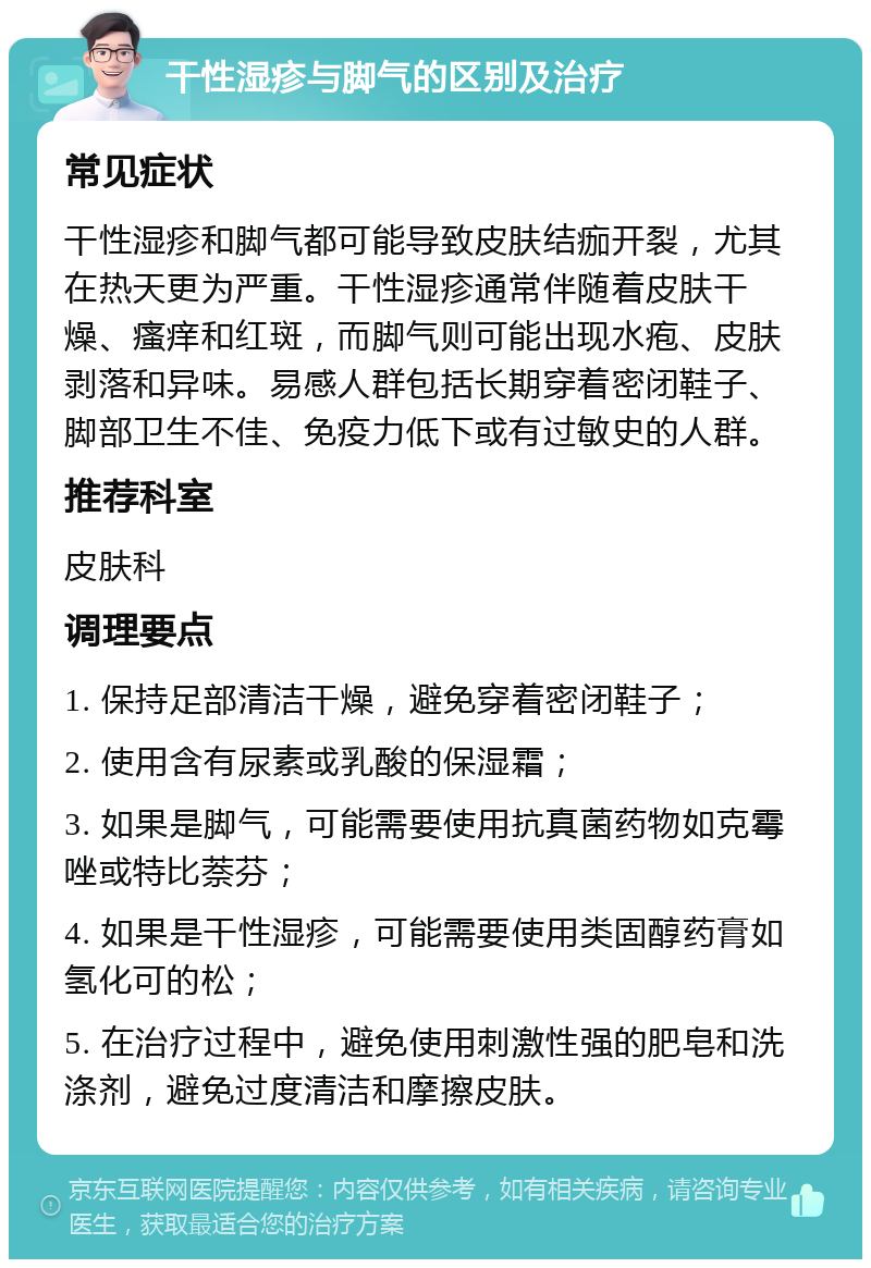 干性湿疹与脚气的区别及治疗 常见症状 干性湿疹和脚气都可能导致皮肤结痂开裂，尤其在热天更为严重。干性湿疹通常伴随着皮肤干燥、瘙痒和红斑，而脚气则可能出现水疱、皮肤剥落和异味。易感人群包括长期穿着密闭鞋子、脚部卫生不佳、免疫力低下或有过敏史的人群。 推荐科室 皮肤科 调理要点 1. 保持足部清洁干燥，避免穿着密闭鞋子； 2. 使用含有尿素或乳酸的保湿霜； 3. 如果是脚气，可能需要使用抗真菌药物如克霉唑或特比萘芬； 4. 如果是干性湿疹，可能需要使用类固醇药膏如氢化可的松； 5. 在治疗过程中，避免使用刺激性强的肥皂和洗涤剂，避免过度清洁和摩擦皮肤。