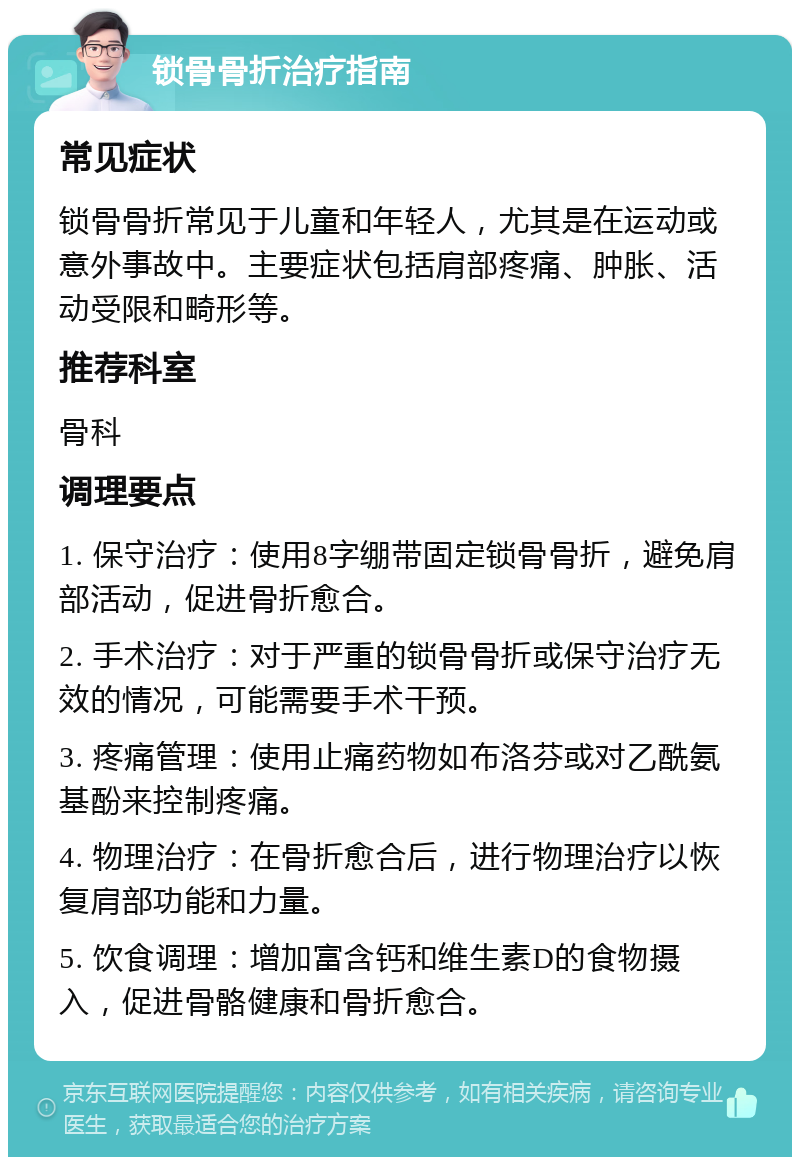 锁骨骨折治疗指南 常见症状 锁骨骨折常见于儿童和年轻人，尤其是在运动或意外事故中。主要症状包括肩部疼痛、肿胀、活动受限和畸形等。 推荐科室 骨科 调理要点 1. 保守治疗：使用8字绷带固定锁骨骨折，避免肩部活动，促进骨折愈合。 2. 手术治疗：对于严重的锁骨骨折或保守治疗无效的情况，可能需要手术干预。 3. 疼痛管理：使用止痛药物如布洛芬或对乙酰氨基酚来控制疼痛。 4. 物理治疗：在骨折愈合后，进行物理治疗以恢复肩部功能和力量。 5. 饮食调理：增加富含钙和维生素D的食物摄入，促进骨骼健康和骨折愈合。