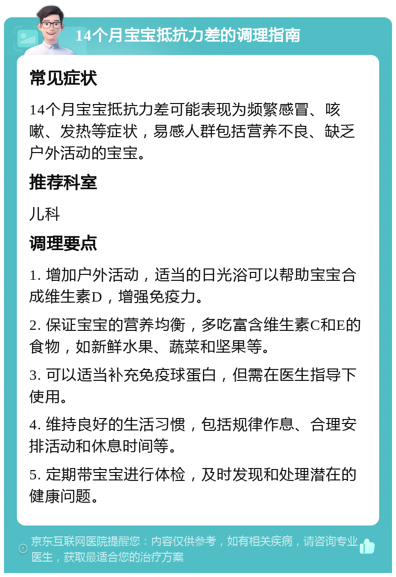 14个月宝宝抵抗力差的调理指南 常见症状 14个月宝宝抵抗力差可能表现为频繁感冒、咳嗽、发热等症状，易感人群包括营养不良、缺乏户外活动的宝宝。 推荐科室 儿科 调理要点 1. 增加户外活动，适当的日光浴可以帮助宝宝合成维生素D，增强免疫力。 2. 保证宝宝的营养均衡，多吃富含维生素C和E的食物，如新鲜水果、蔬菜和坚果等。 3. 可以适当补充免疫球蛋白，但需在医生指导下使用。 4. 维持良好的生活习惯，包括规律作息、合理安排活动和休息时间等。 5. 定期带宝宝进行体检，及时发现和处理潜在的健康问题。