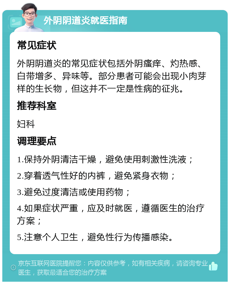 外阴阴道炎就医指南 常见症状 外阴阴道炎的常见症状包括外阴瘙痒、灼热感、白带增多、异味等。部分患者可能会出现小肉芽样的生长物，但这并不一定是性病的征兆。 推荐科室 妇科 调理要点 1.保持外阴清洁干燥，避免使用刺激性洗液； 2.穿着透气性好的内裤，避免紧身衣物； 3.避免过度清洁或使用药物； 4.如果症状严重，应及时就医，遵循医生的治疗方案； 5.注意个人卫生，避免性行为传播感染。