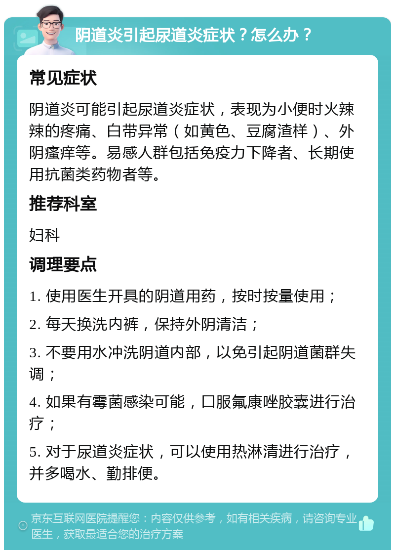 阴道炎引起尿道炎症状？怎么办？ 常见症状 阴道炎可能引起尿道炎症状，表现为小便时火辣辣的疼痛、白带异常（如黄色、豆腐渣样）、外阴瘙痒等。易感人群包括免疫力下降者、长期使用抗菌类药物者等。 推荐科室 妇科 调理要点 1. 使用医生开具的阴道用药，按时按量使用； 2. 每天换洗内裤，保持外阴清洁； 3. 不要用水冲洗阴道内部，以免引起阴道菌群失调； 4. 如果有霉菌感染可能，口服氟康唑胶囊进行治疗； 5. 对于尿道炎症状，可以使用热淋清进行治疗，并多喝水、勤排便。