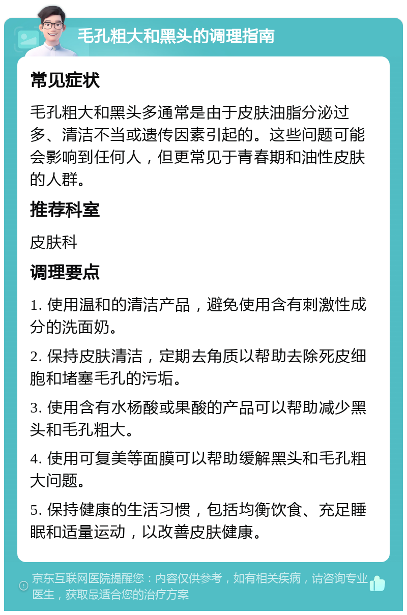 毛孔粗大和黑头的调理指南 常见症状 毛孔粗大和黑头多通常是由于皮肤油脂分泌过多、清洁不当或遗传因素引起的。这些问题可能会影响到任何人，但更常见于青春期和油性皮肤的人群。 推荐科室 皮肤科 调理要点 1. 使用温和的清洁产品，避免使用含有刺激性成分的洗面奶。 2. 保持皮肤清洁，定期去角质以帮助去除死皮细胞和堵塞毛孔的污垢。 3. 使用含有水杨酸或果酸的产品可以帮助减少黑头和毛孔粗大。 4. 使用可复美等面膜可以帮助缓解黑头和毛孔粗大问题。 5. 保持健康的生活习惯，包括均衡饮食、充足睡眠和适量运动，以改善皮肤健康。