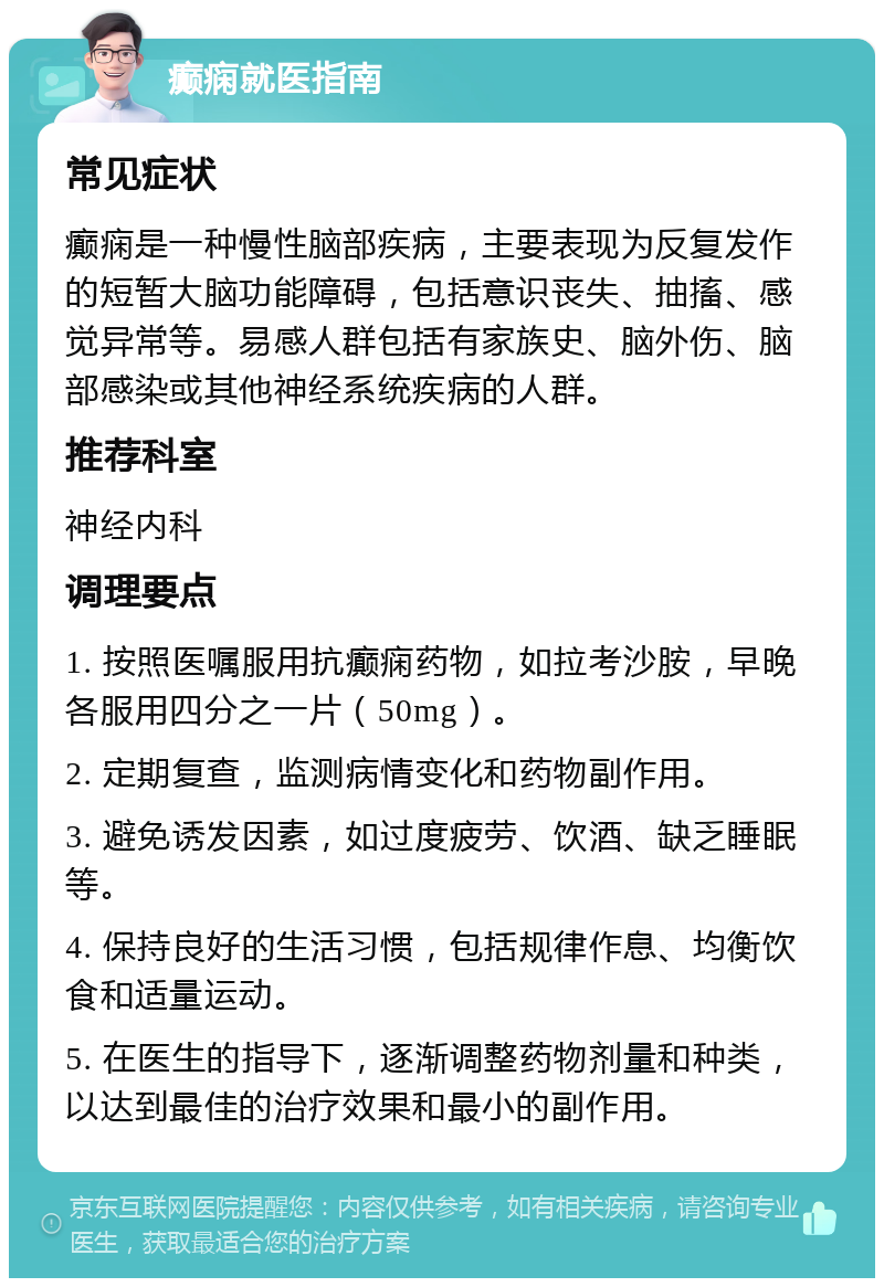 癫痫就医指南 常见症状 癫痫是一种慢性脑部疾病，主要表现为反复发作的短暂大脑功能障碍，包括意识丧失、抽搐、感觉异常等。易感人群包括有家族史、脑外伤、脑部感染或其他神经系统疾病的人群。 推荐科室 神经内科 调理要点 1. 按照医嘱服用抗癫痫药物，如拉考沙胺，早晚各服用四分之一片（50mg）。 2. 定期复查，监测病情变化和药物副作用。 3. 避免诱发因素，如过度疲劳、饮酒、缺乏睡眠等。 4. 保持良好的生活习惯，包括规律作息、均衡饮食和适量运动。 5. 在医生的指导下，逐渐调整药物剂量和种类，以达到最佳的治疗效果和最小的副作用。