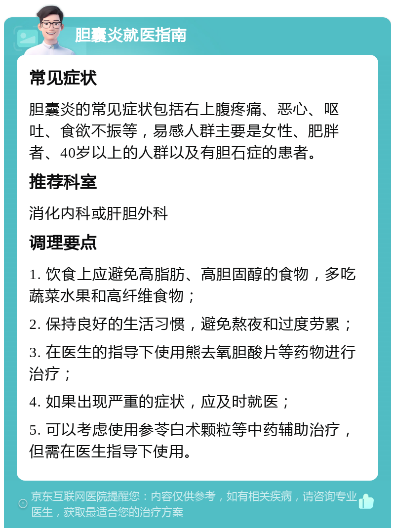 胆囊炎就医指南 常见症状 胆囊炎的常见症状包括右上腹疼痛、恶心、呕吐、食欲不振等，易感人群主要是女性、肥胖者、40岁以上的人群以及有胆石症的患者。 推荐科室 消化内科或肝胆外科 调理要点 1. 饮食上应避免高脂肪、高胆固醇的食物，多吃蔬菜水果和高纤维食物； 2. 保持良好的生活习惯，避免熬夜和过度劳累； 3. 在医生的指导下使用熊去氧胆酸片等药物进行治疗； 4. 如果出现严重的症状，应及时就医； 5. 可以考虑使用参苓白术颗粒等中药辅助治疗，但需在医生指导下使用。