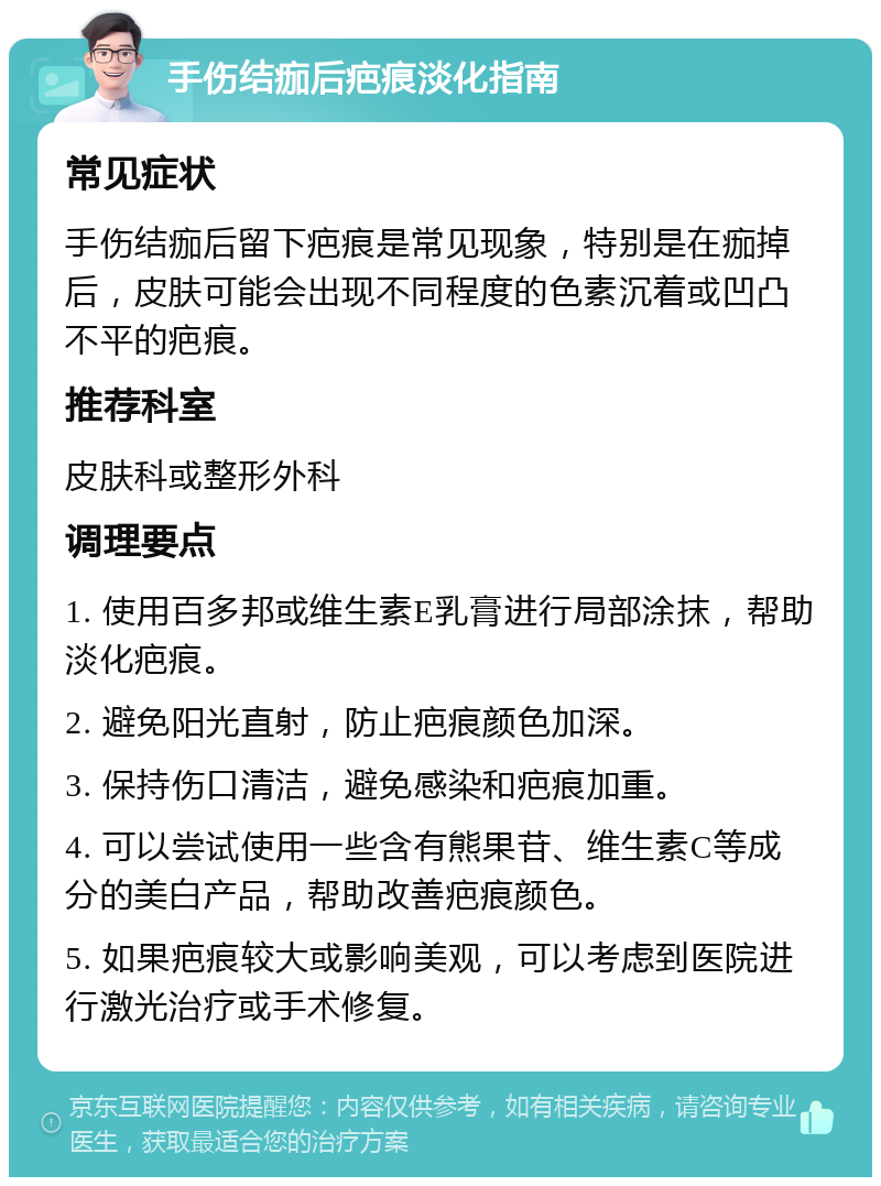 手伤结痂后疤痕淡化指南 常见症状 手伤结痂后留下疤痕是常见现象，特别是在痂掉后，皮肤可能会出现不同程度的色素沉着或凹凸不平的疤痕。 推荐科室 皮肤科或整形外科 调理要点 1. 使用百多邦或维生素E乳膏进行局部涂抹，帮助淡化疤痕。 2. 避免阳光直射，防止疤痕颜色加深。 3. 保持伤口清洁，避免感染和疤痕加重。 4. 可以尝试使用一些含有熊果苷、维生素C等成分的美白产品，帮助改善疤痕颜色。 5. 如果疤痕较大或影响美观，可以考虑到医院进行激光治疗或手术修复。