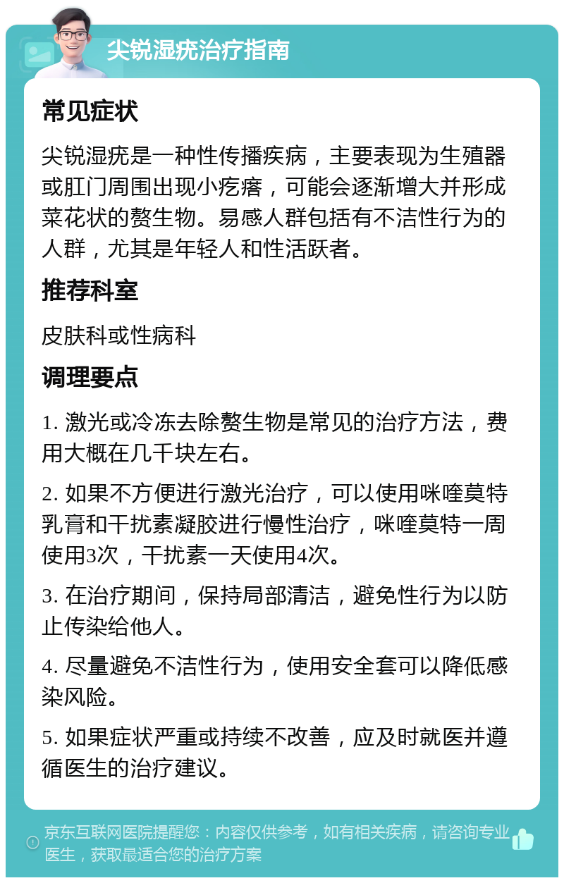 尖锐湿疣治疗指南 常见症状 尖锐湿疣是一种性传播疾病，主要表现为生殖器或肛门周围出现小疙瘩，可能会逐渐增大并形成菜花状的赘生物。易感人群包括有不洁性行为的人群，尤其是年轻人和性活跃者。 推荐科室 皮肤科或性病科 调理要点 1. 激光或冷冻去除赘生物是常见的治疗方法，费用大概在几千块左右。 2. 如果不方便进行激光治疗，可以使用咪喹莫特乳膏和干扰素凝胶进行慢性治疗，咪喹莫特一周使用3次，干扰素一天使用4次。 3. 在治疗期间，保持局部清洁，避免性行为以防止传染给他人。 4. 尽量避免不洁性行为，使用安全套可以降低感染风险。 5. 如果症状严重或持续不改善，应及时就医并遵循医生的治疗建议。