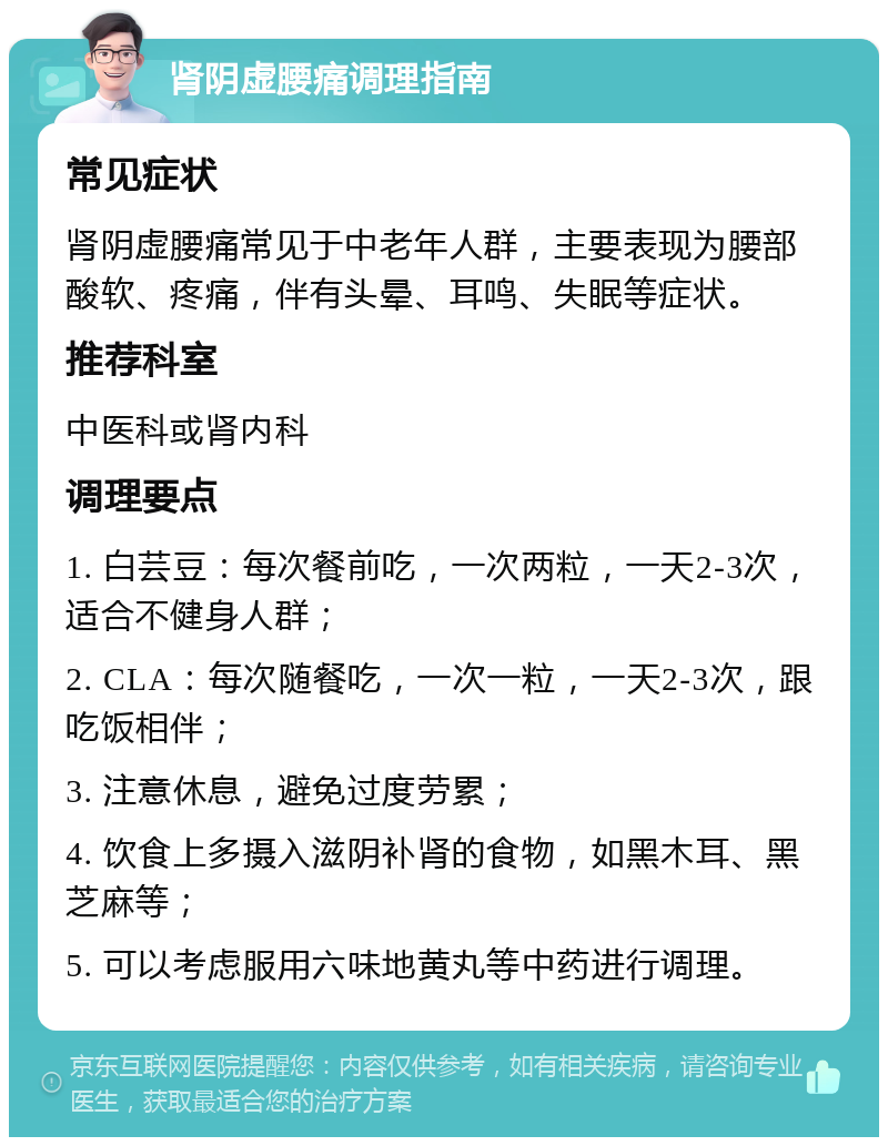 肾阴虚腰痛调理指南 常见症状 肾阴虚腰痛常见于中老年人群，主要表现为腰部酸软、疼痛，伴有头晕、耳鸣、失眠等症状。 推荐科室 中医科或肾内科 调理要点 1. 白芸豆：每次餐前吃，一次两粒，一天2-3次，适合不健身人群； 2. CLA：每次随餐吃，一次一粒，一天2-3次，跟吃饭相伴； 3. 注意休息，避免过度劳累； 4. 饮食上多摄入滋阴补肾的食物，如黑木耳、黑芝麻等； 5. 可以考虑服用六味地黄丸等中药进行调理。