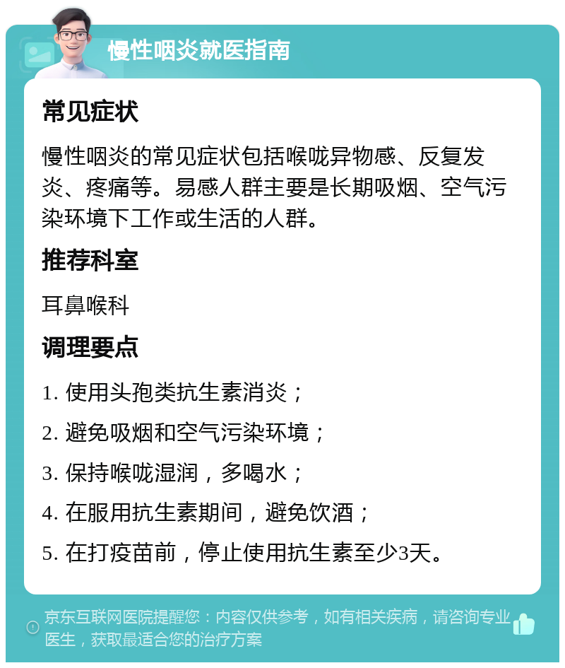 慢性咽炎就医指南 常见症状 慢性咽炎的常见症状包括喉咙异物感、反复发炎、疼痛等。易感人群主要是长期吸烟、空气污染环境下工作或生活的人群。 推荐科室 耳鼻喉科 调理要点 1. 使用头孢类抗生素消炎； 2. 避免吸烟和空气污染环境； 3. 保持喉咙湿润，多喝水； 4. 在服用抗生素期间，避免饮酒； 5. 在打疫苗前，停止使用抗生素至少3天。