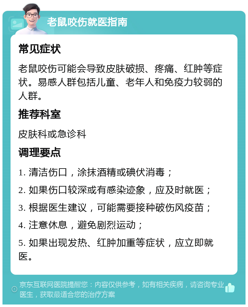 老鼠咬伤就医指南 常见症状 老鼠咬伤可能会导致皮肤破损、疼痛、红肿等症状。易感人群包括儿童、老年人和免疫力较弱的人群。 推荐科室 皮肤科或急诊科 调理要点 1. 清洁伤口，涂抹酒精或碘伏消毒； 2. 如果伤口较深或有感染迹象，应及时就医； 3. 根据医生建议，可能需要接种破伤风疫苗； 4. 注意休息，避免剧烈运动； 5. 如果出现发热、红肿加重等症状，应立即就医。