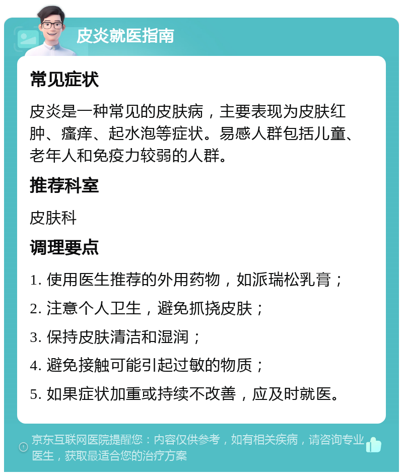 皮炎就医指南 常见症状 皮炎是一种常见的皮肤病，主要表现为皮肤红肿、瘙痒、起水泡等症状。易感人群包括儿童、老年人和免疫力较弱的人群。 推荐科室 皮肤科 调理要点 1. 使用医生推荐的外用药物，如派瑞松乳膏； 2. 注意个人卫生，避免抓挠皮肤； 3. 保持皮肤清洁和湿润； 4. 避免接触可能引起过敏的物质； 5. 如果症状加重或持续不改善，应及时就医。