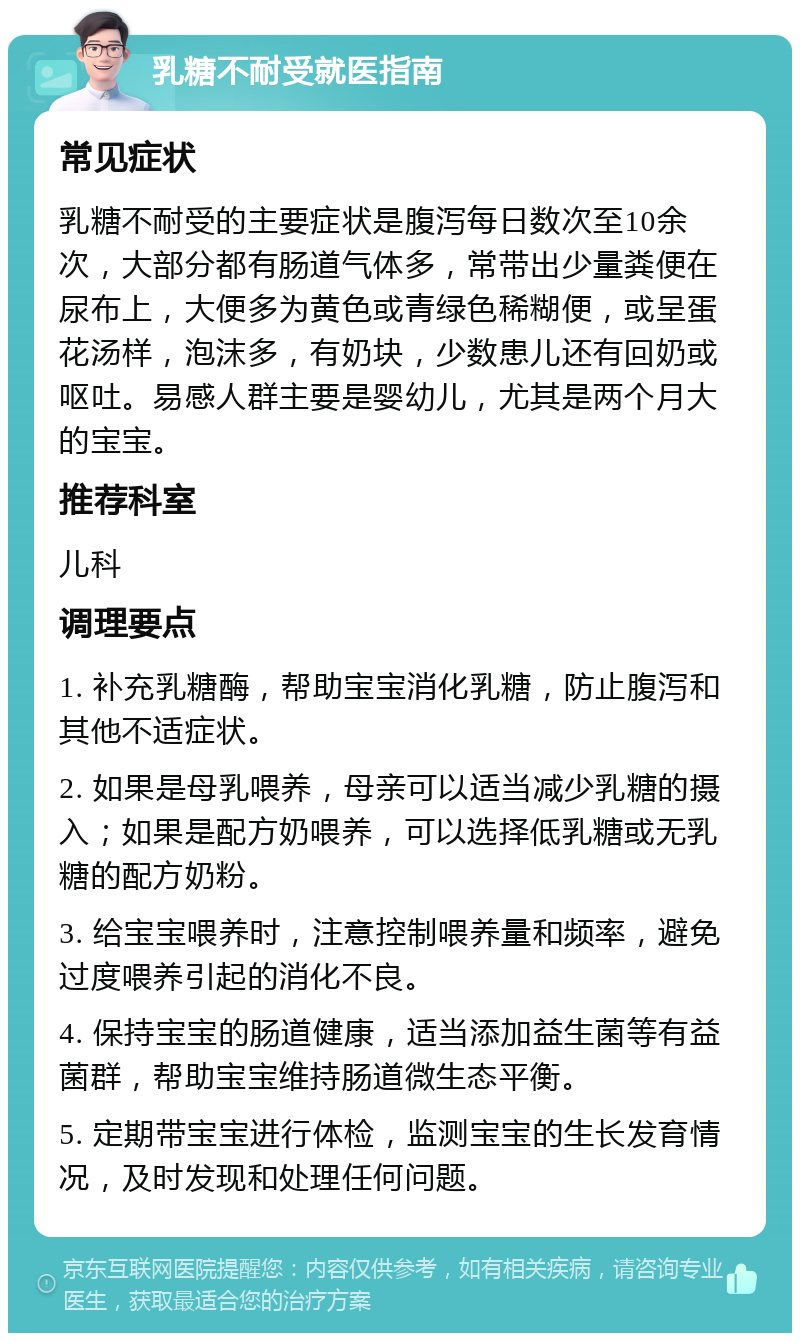 乳糖不耐受就医指南 常见症状 乳糖不耐受的主要症状是腹泻每日数次至10余次，大部分都有肠道气体多，常带出少量粪便在尿布上，大便多为黄色或青绿色稀糊便，或呈蛋花汤样，泡沫多，有奶块，少数患儿还有回奶或呕吐。易感人群主要是婴幼儿，尤其是两个月大的宝宝。 推荐科室 儿科 调理要点 1. 补充乳糖酶，帮助宝宝消化乳糖，防止腹泻和其他不适症状。 2. 如果是母乳喂养，母亲可以适当减少乳糖的摄入；如果是配方奶喂养，可以选择低乳糖或无乳糖的配方奶粉。 3. 给宝宝喂养时，注意控制喂养量和频率，避免过度喂养引起的消化不良。 4. 保持宝宝的肠道健康，适当添加益生菌等有益菌群，帮助宝宝维持肠道微生态平衡。 5. 定期带宝宝进行体检，监测宝宝的生长发育情况，及时发现和处理任何问题。