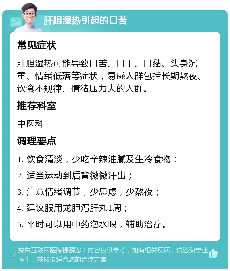 肝胆湿热引起的口苦 常见症状 肝胆湿热可能导致口苦、口干、口黏、头身沉重、情绪低落等症状，易感人群包括长期熬夜、饮食不规律、情绪压力大的人群。 推荐科室 中医科 调理要点 1. 饮食清淡，少吃辛辣油腻及生冷食物； 2. 适当运动到后背微微汗出； 3. 注意情绪调节，少思虑，少熬夜； 4. 建议服用龙胆泻肝丸1周； 5. 平时可以用中药泡水喝，辅助治疗。