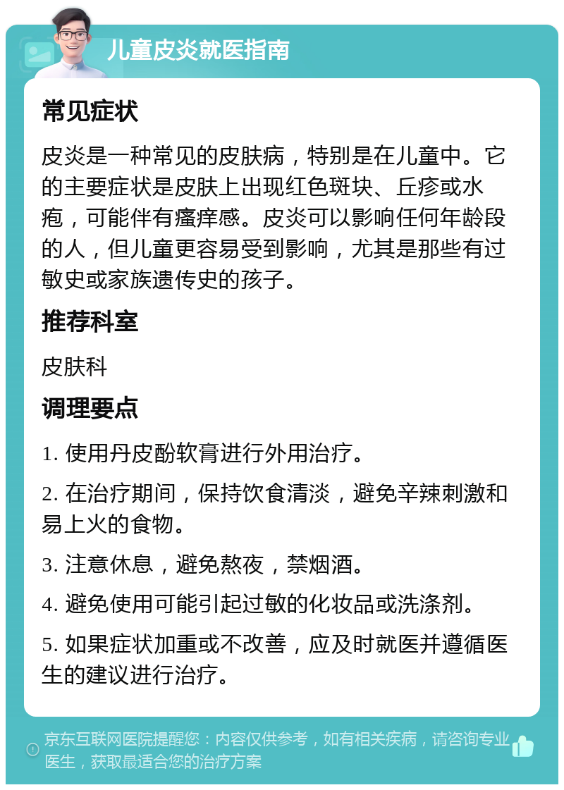 儿童皮炎就医指南 常见症状 皮炎是一种常见的皮肤病，特别是在儿童中。它的主要症状是皮肤上出现红色斑块、丘疹或水疱，可能伴有瘙痒感。皮炎可以影响任何年龄段的人，但儿童更容易受到影响，尤其是那些有过敏史或家族遗传史的孩子。 推荐科室 皮肤科 调理要点 1. 使用丹皮酚软膏进行外用治疗。 2. 在治疗期间，保持饮食清淡，避免辛辣刺激和易上火的食物。 3. 注意休息，避免熬夜，禁烟酒。 4. 避免使用可能引起过敏的化妆品或洗涤剂。 5. 如果症状加重或不改善，应及时就医并遵循医生的建议进行治疗。