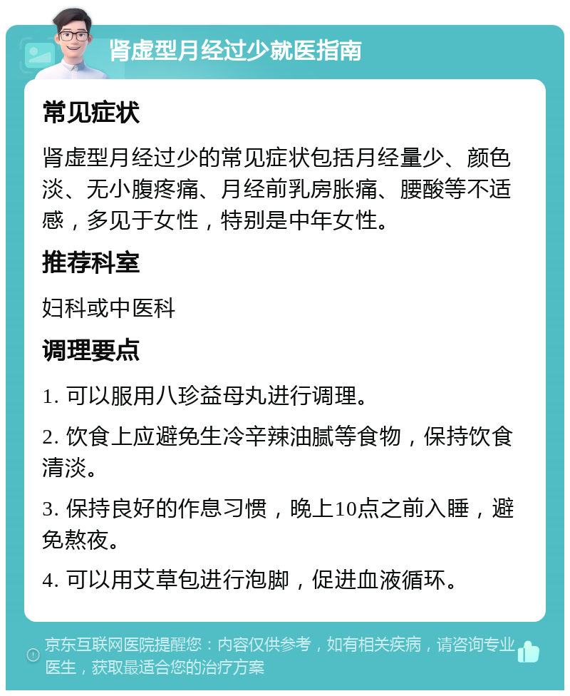 肾虚型月经过少就医指南 常见症状 肾虚型月经过少的常见症状包括月经量少、颜色淡、无小腹疼痛、月经前乳房胀痛、腰酸等不适感，多见于女性，特别是中年女性。 推荐科室 妇科或中医科 调理要点 1. 可以服用八珍益母丸进行调理。 2. 饮食上应避免生冷辛辣油腻等食物，保持饮食清淡。 3. 保持良好的作息习惯，晚上10点之前入睡，避免熬夜。 4. 可以用艾草包进行泡脚，促进血液循环。