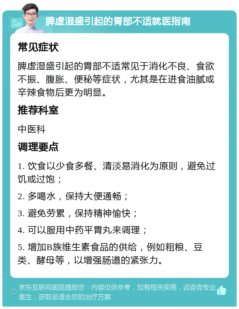 脾虚湿盛引起的胃部不适就医指南 常见症状 脾虚湿盛引起的胃部不适常见于消化不良、食欲不振、腹胀、便秘等症状，尤其是在进食油腻或辛辣食物后更为明显。 推荐科室 中医科 调理要点 1. 饮食以少食多餐、清淡易消化为原则，避免过饥或过饱； 2. 多喝水，保持大便通畅； 3. 避免劳累，保持精神愉快； 4. 可以服用中药平胃丸来调理； 5. 增加B族维生素食品的供给，例如粗粮、豆类、酵母等，以增强肠道的紧张力。