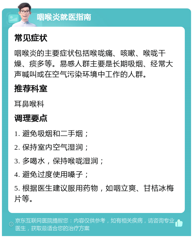 咽喉炎就医指南 常见症状 咽喉炎的主要症状包括喉咙痛、咳嗽、喉咙干燥、痰多等。易感人群主要是长期吸烟、经常大声喊叫或在空气污染环境中工作的人群。 推荐科室 耳鼻喉科 调理要点 1. 避免吸烟和二手烟； 2. 保持室内空气湿润； 3. 多喝水，保持喉咙湿润； 4. 避免过度使用嗓子； 5. 根据医生建议服用药物，如咽立爽、甘桔冰梅片等。