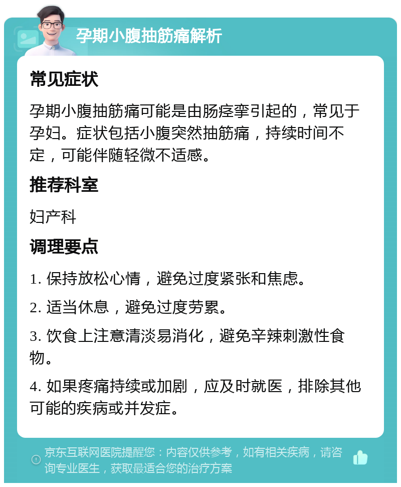 孕期小腹抽筋痛解析 常见症状 孕期小腹抽筋痛可能是由肠痉挛引起的，常见于孕妇。症状包括小腹突然抽筋痛，持续时间不定，可能伴随轻微不适感。 推荐科室 妇产科 调理要点 1. 保持放松心情，避免过度紧张和焦虑。 2. 适当休息，避免过度劳累。 3. 饮食上注意清淡易消化，避免辛辣刺激性食物。 4. 如果疼痛持续或加剧，应及时就医，排除其他可能的疾病或并发症。