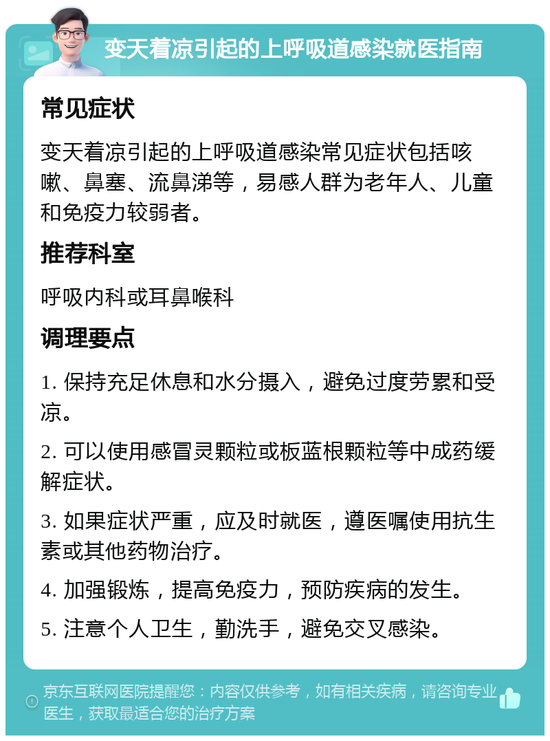 变天着凉引起的上呼吸道感染就医指南 常见症状 变天着凉引起的上呼吸道感染常见症状包括咳嗽、鼻塞、流鼻涕等，易感人群为老年人、儿童和免疫力较弱者。 推荐科室 呼吸内科或耳鼻喉科 调理要点 1. 保持充足休息和水分摄入，避免过度劳累和受凉。 2. 可以使用感冒灵颗粒或板蓝根颗粒等中成药缓解症状。 3. 如果症状严重，应及时就医，遵医嘱使用抗生素或其他药物治疗。 4. 加强锻炼，提高免疫力，预防疾病的发生。 5. 注意个人卫生，勤洗手，避免交叉感染。