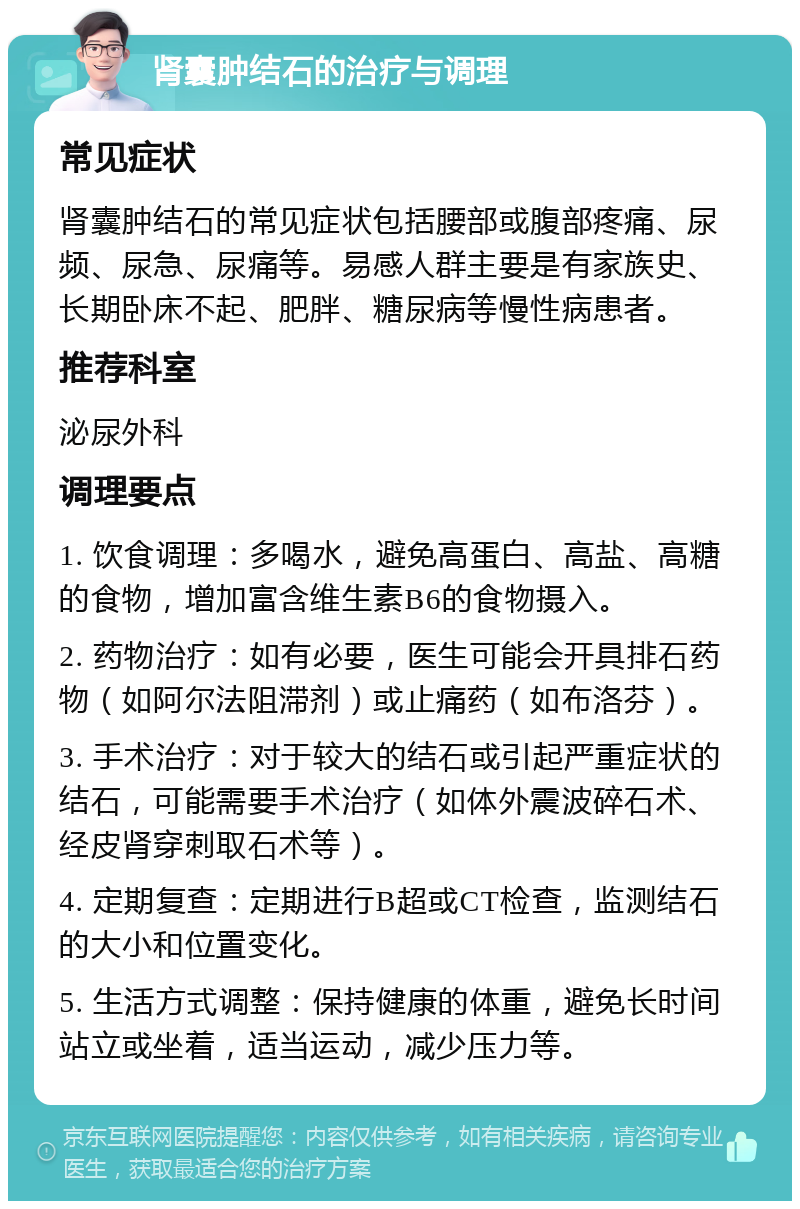 肾囊肿结石的治疗与调理 常见症状 肾囊肿结石的常见症状包括腰部或腹部疼痛、尿频、尿急、尿痛等。易感人群主要是有家族史、长期卧床不起、肥胖、糖尿病等慢性病患者。 推荐科室 泌尿外科 调理要点 1. 饮食调理：多喝水，避免高蛋白、高盐、高糖的食物，增加富含维生素B6的食物摄入。 2. 药物治疗：如有必要，医生可能会开具排石药物（如阿尔法阻滞剂）或止痛药（如布洛芬）。 3. 手术治疗：对于较大的结石或引起严重症状的结石，可能需要手术治疗（如体外震波碎石术、经皮肾穿刺取石术等）。 4. 定期复查：定期进行B超或CT检查，监测结石的大小和位置变化。 5. 生活方式调整：保持健康的体重，避免长时间站立或坐着，适当运动，减少压力等。