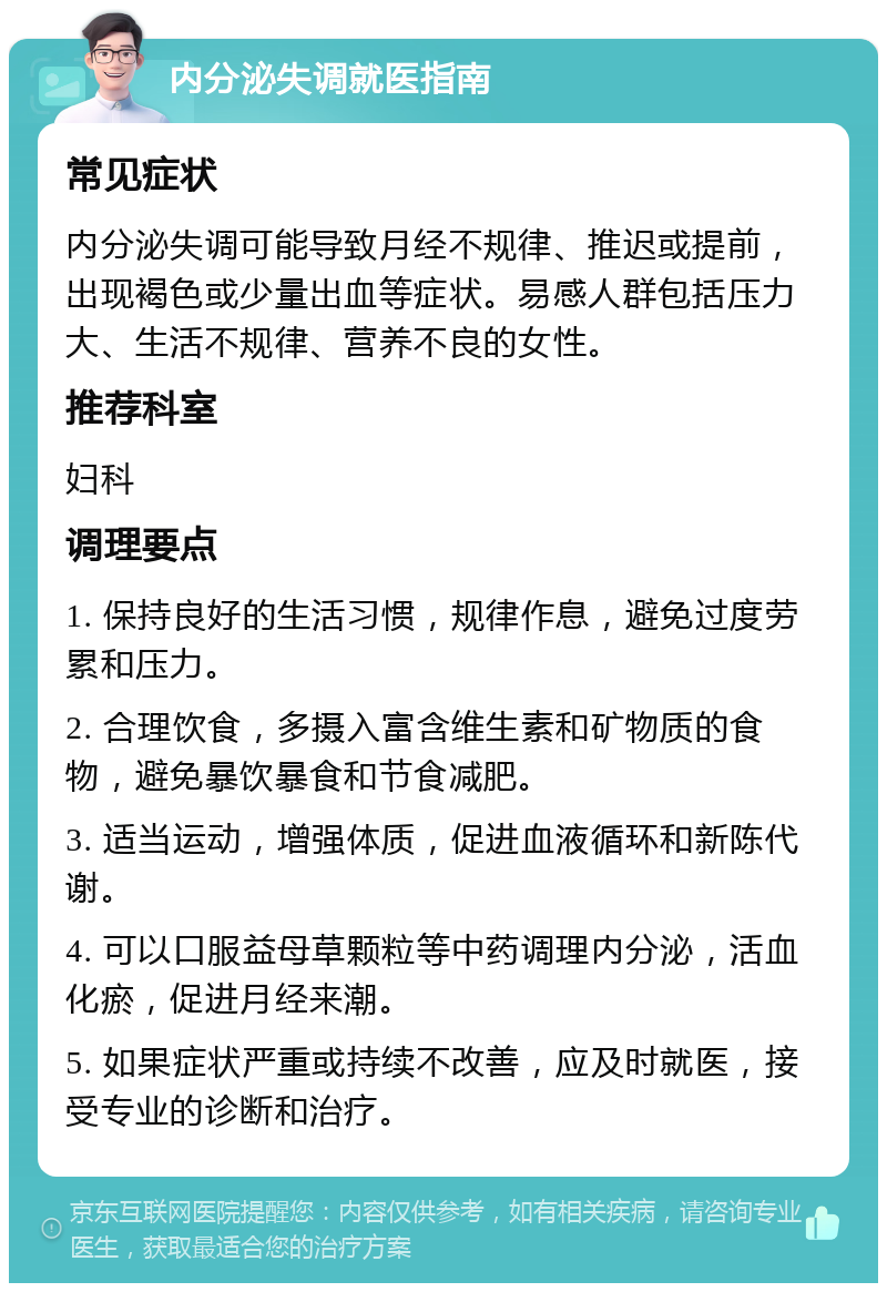 内分泌失调就医指南 常见症状 内分泌失调可能导致月经不规律、推迟或提前，出现褐色或少量出血等症状。易感人群包括压力大、生活不规律、营养不良的女性。 推荐科室 妇科 调理要点 1. 保持良好的生活习惯，规律作息，避免过度劳累和压力。 2. 合理饮食，多摄入富含维生素和矿物质的食物，避免暴饮暴食和节食减肥。 3. 适当运动，增强体质，促进血液循环和新陈代谢。 4. 可以口服益母草颗粒等中药调理内分泌，活血化瘀，促进月经来潮。 5. 如果症状严重或持续不改善，应及时就医，接受专业的诊断和治疗。