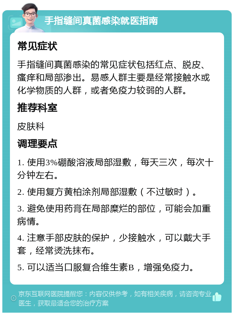 手指缝间真菌感染就医指南 常见症状 手指缝间真菌感染的常见症状包括红点、脱皮、瘙痒和局部渗出。易感人群主要是经常接触水或化学物质的人群，或者免疫力较弱的人群。 推荐科室 皮肤科 调理要点 1. 使用3%硼酸溶液局部湿敷，每天三次，每次十分钟左右。 2. 使用复方黄柏涂剂局部湿敷（不过敏时）。 3. 避免使用药膏在局部糜烂的部位，可能会加重病情。 4. 注意手部皮肤的保护，少接触水，可以戴大手套，经常烫洗抹布。 5. 可以适当口服复合维生素B，增强免疫力。